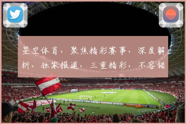星空体育，聚焦精彩赛事，深度解析，独家报道，三重精彩，不容错过，尽在星空体育官方