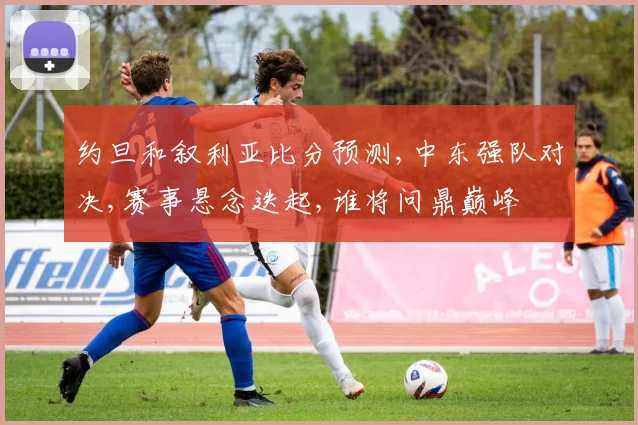 约旦和叙利亚比分预测,中东强队对决,赛事悬念迭起,谁将问鼎巅峰