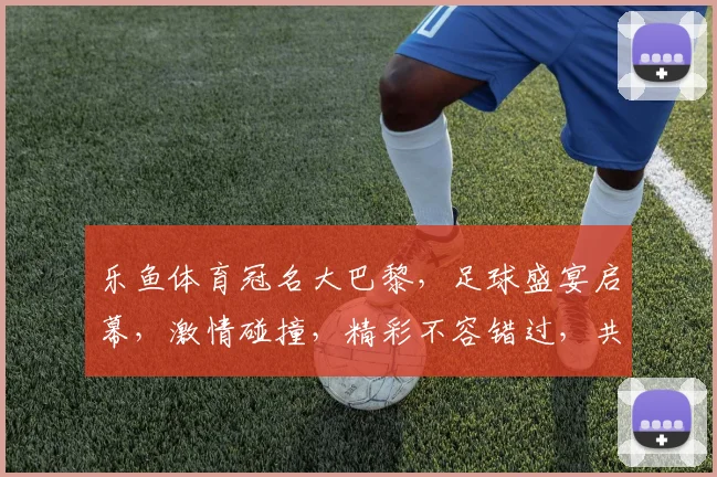 乐鱼体育冠名大巴黎，足球盛宴启幕，激情碰撞，精彩不容错过，共赴盛宴